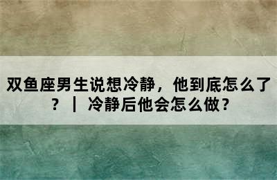 双鱼座男生说想冷静，他到底怎么了？｜ 冷静后他会怎么做？
